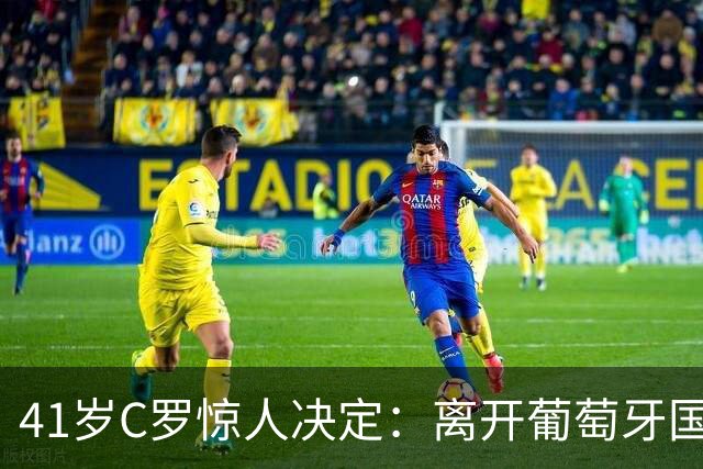 41岁C罗惊人决定：离开葡萄牙国家队，传奇生涯或近尾声